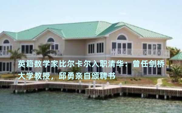 英籍数学家比尔卡尔入职清华：曾任剑桥大学教授，邱勇亲自颁聘书 